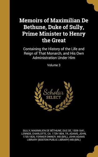 Memoirs of Maximilian De Bethune, Duke of Sully, Prime Minister to Henry the Great Containing the History of the Life and Reign of That Monarch, and His Own Administration Under Him; Volume 3