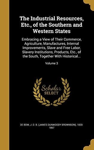 The Industrial Resources, Etc., of the Southern and Western States Embracing a View of Their Commerce, Agriculture, Manufactures, Internal Improvements, Slave and Free Labor, Slavery Institutions, Products, Etc., of the South, Together With Historical...; Volume 3