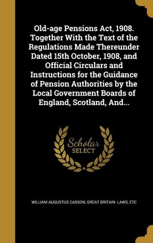 Old-age Pensions Act, 1908. Together With the Text of the Regulations Made Thereunder Dated 15th October, 1908, and Official Circulars and Instructions for the Guidance of Pension Authorities by the Local Government Boards of England, Scotland, And...