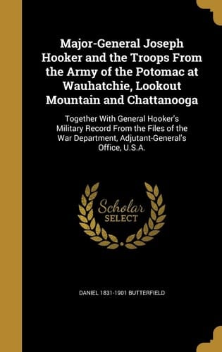 Major-General Joseph Hooker and the Troops From the Army of the Potomac at Wauhatchie, Lookout Mountain and Chattanooga Together With General Hooker's Military Record From the Files of the War Department, Adjutant-General's Office, U.S.A.