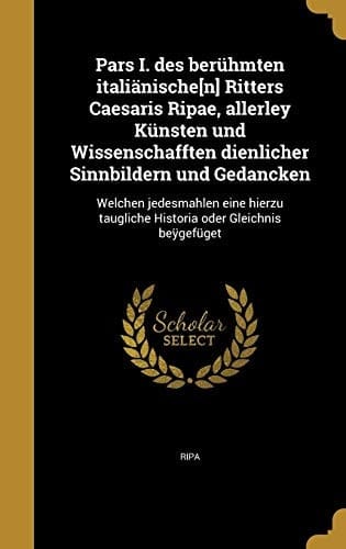 Pars I. Des Beruhmten Italianische[n] Ritters Caesaris Ripae, Allerley Kunsten Und Wissenschafften Dienlicher Sinnbildern Und Gedancken Welchen Jedesmahlen Eine Hierzu Taugliche Historia Oder Gleichnis Beygefuget