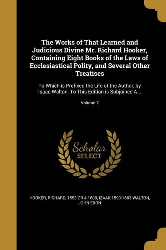 The Works of That Learned and Judicious Divine Mr. Richard Hooker, Containing Eight Books of the Laws of Ecclesiastical Polity, and Several Other Treatises To Which Is Prefixed the Life of the Author, by Isaac Walton. to This Edition Is Subjoined A... ; Volume 2