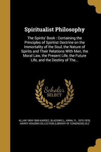 Spiritualist Philosophy The Spirits' Book: Containing the Principles of Spiritist Doctrine on the Immortality of the Soul, the Nature of Spirits and Their Relations With Men, the Moral Law, the Present Life, the Future Life, and the Destiny of The...