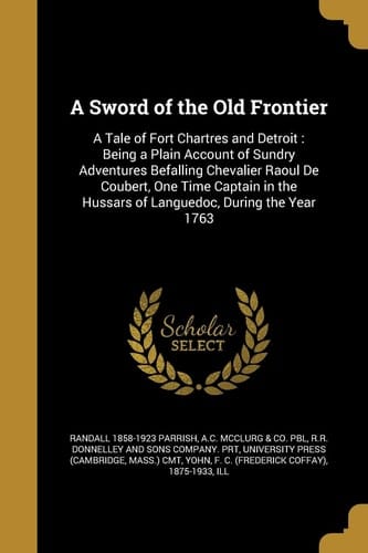 A Sword of the Old Frontier A Tale of Fort Chartres and Detroit: Being a Plain Account of Sundry Adventures Befalling Chevalier Raoul De Coubert, One Time Captain in the Hussars of Languedoc, During the Year 1763