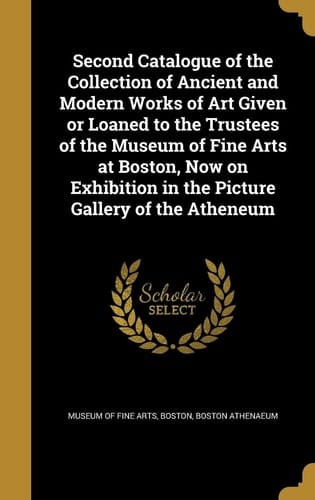 Second Catalogue of the Collection of Ancient and Modern Works of Art Given Or Loaned to the Trustees of the Museum of Fine Arts at Boston, Now on Exhibition in the Picture Gallery of the Atheneum