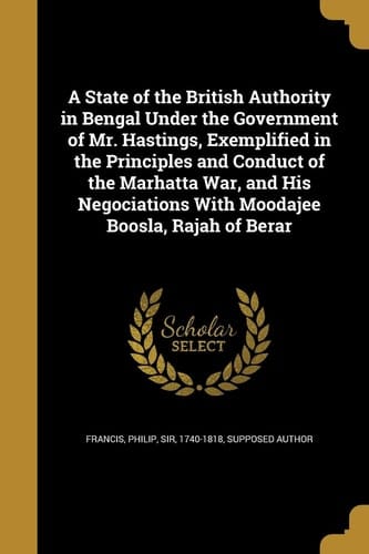 A State of the British Authority in Bengal Under the Government of Mr. Hastings, Exemplified in the Principles and Conduct of the Marhatta War, and His Negociations With Moodajee Boosla, Rajah of Berar