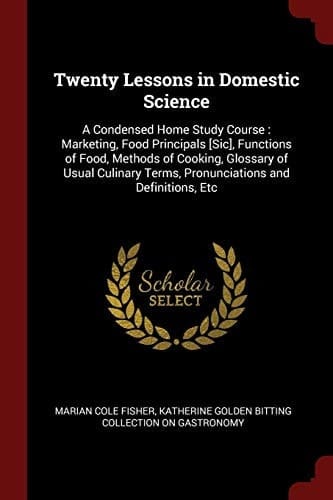 Twenty Lessons in Domestic Science A Condensed Home Study Course: Marketing, Food Principals [Sic], Functions of Food, Methods of Cooking, Glossary of Usual Culinary Terms, Pronunciations and Definitions, Etc