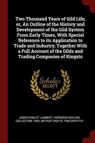 Two Thousand Years of Gild Life; Or, an Outline of the History and Development of the Gild System from Early Times, with Special Reference to Its Application to Trade and Industry; Together with a Full Account of the Gilds and Trading Companies of Kingsto