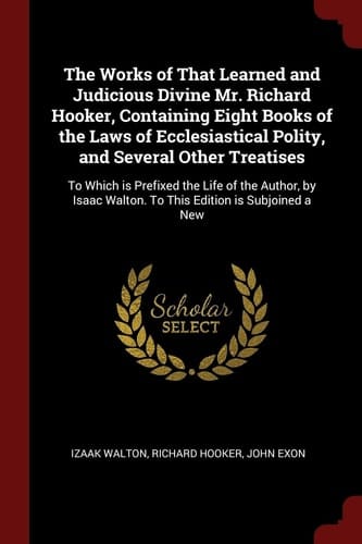 The Works of That Learned and Judicious Divine Mr. Richard Hooker, Containing Eight Books of the Laws of Ecclesiastical Polity, and Several Other Treatises To Which Is Prefixed the Life of the Author, by Isaac Walton. to This Edition Is Subjoined a New