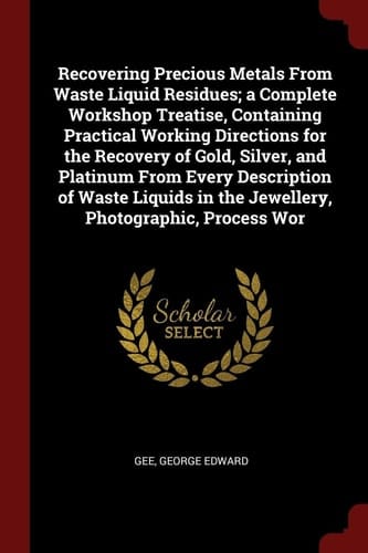 Recovering Precious Metals from Waste Liquid Residues; a Complete Workshop Treatise, Containing Practical Working Directions for the Recovery of Gold, Silver, and Platinum from Every Description of Waste Liquids in the Jewellery, Photographic, Process WOR