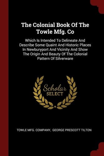 The Colonial Book of the Towle Mfg. Co Which Is Intended to Delineate and Describe Some Quaint and Historic Places in Newburyport and Vicinity and Show the Origin and Beauty of the Colonial Pattern of Silverware