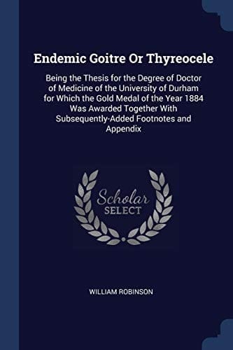 Endemic Goitre Or Thyreocele Being the Thesis for the Degree of Doctor of Medicine of the University of Durham for Which the Gold Medal of the Year 1884 Was Awarded Together With Subsequently-Added Footnotes and Appendix