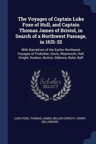 The Voyages of Captain Luke Foxe of Hull, and Captain Thomas James of Bristol, in Search of a Northwest Passage, In 1631-32 With Narratives of the Earlier Northwest Voyages of Frobisher, Davis, Weymouth, Hall, Knight, Hudson, Button, Gibbons, Bylot, Bafl