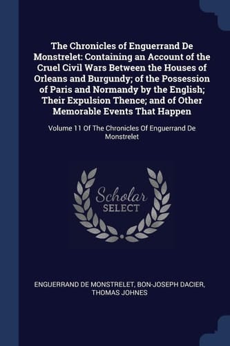 The Chronicles of Enguerrand De Monstrelet Containing an Account of the Cruel Civil Wars Between the Houses of Orleans and Burgundy; of the Possession of Paris and Normandy by the English; Their Expulsion Thence; and of Other Memorable Events That Happen: Volume 11 Of The Chronicles Of Enguerrand D