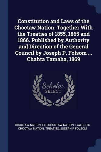 Constitution and Laws of the Choctaw Nation. Together With the Treaties of 1855, 1865 and 1866. Published by Authority and Direction of the General Council by Joseph P. Folsom ... Chahta Tamaha, 1869
