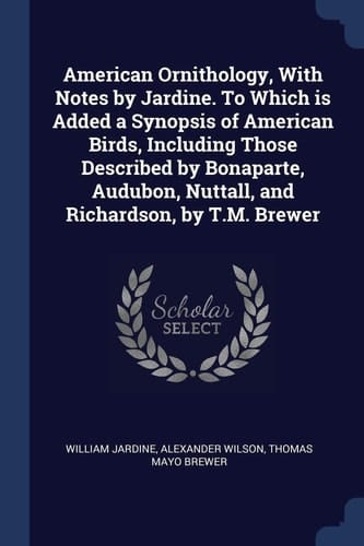 American Ornithology, With Notes by Jardine. To Which is Added a Synopsis of American Birds, Including Those Described by Bonaparte, Audubon, Nuttall, and Richardson, by T.M. Brewer