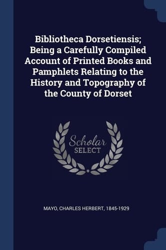 Bibliotheca Dorsetiensis; Being a Carefully Compiled Account of Printed Books and Pamphlets Relating to the History and Topography of the County of Dorset