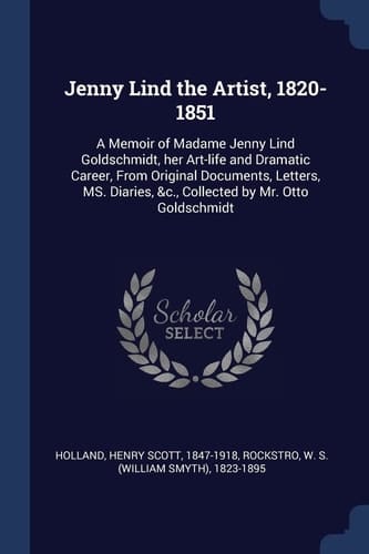 Jenny Lind the Artist, 1820-1851 A Memoir of Madame Jenny Lind Goldschmidt, Her Art-Life and Dramatic Career, from Original Documents, Letters, Ms. Diaries, &C. , Collected by Mr. Otto Goldschmidt