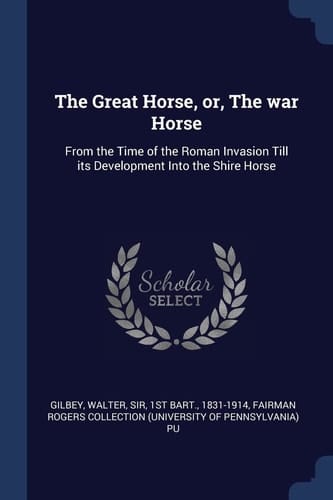 The Great Horse, Or, The War Horse From the Time of the Roman Invasion Till Its Development Into the Shire Horse