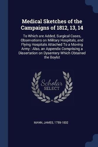 Medical Sketches of the Campaigns Of 1812, 13, 14 To Which Are Added, Surgical Cases, Observations on Military Hospitals, and Flying Hospitals Attached to a Moving Army: Also, an Appendix Comprising a Dissertation on Dysentery Which Obtained the Boylst