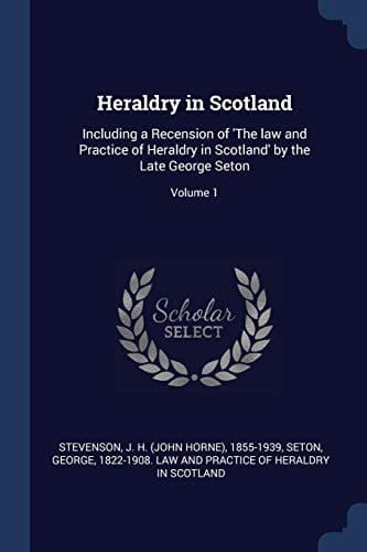 Heraldry in Scotland Including a Recension of 'The Law and Practice of Heraldry in Scotland' by the Late George Seton; Volume 1