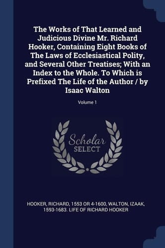 The Works of That Learned and Judicious Divine Mr. Richard Hooker, Containing Eight Books of The Laws of Ecclesiastical Polity, and Several Other Treatises; With an Index to the Whole. To Which is Prefixed The Life of the Author / by Isaac Walton; Volume 1