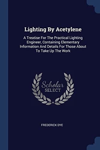 Lighting By Acetylene A Treatise For The Practical Lighting Engineer, Containing Elementary Information And Details For Those About To Take Up The Work