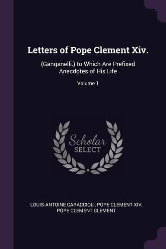 Letters of Pope Clement Xiv. (Ganganelli.) to Which Are Prefixed Anecdotes of His Life; Volume 1