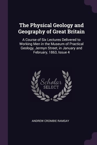 The Physical Geology and Geography of Great Britain A Course of Six Lectures Delivered to Working Men in the Museum of Practical Geology, Jermyn Street, in January and February, 1863, Issue 4