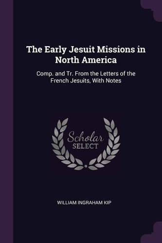 The Early Jesuit Missions in North America Comp. and Tr. From the Letters of the French Jesuits, With Notes