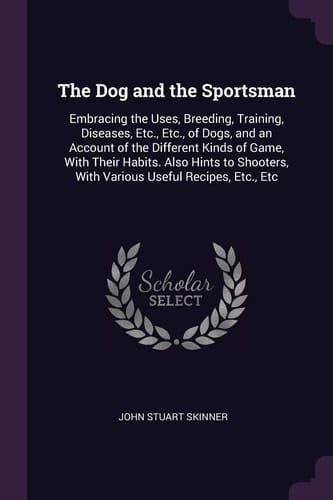 The Dog and the Sportsman Embracing the Uses, Breeding, Training, Diseases, Etc., Etc., of Dogs, and an Account of the Different Kinds of Game, With Their Habits. Also Hints to Shooters, With Various Useful Recipes, Etc., Etc