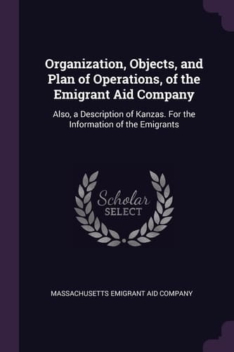 Organization, Objects, and Plan of Operations, of the Emigrant Aid Company Also, a Description of Kanzas. for the Information of the Emigrants