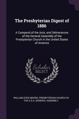 The Presbyterian Digest Of 1886 A Compend of the Acts, and Deliverances of the General Assembly of the Presbyterian Church in the United States of America