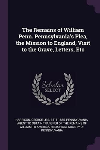 The Remains of William Penn. Pennsylvania's Plea, the Mission to England, Visit to the Grave, Letters, Etc