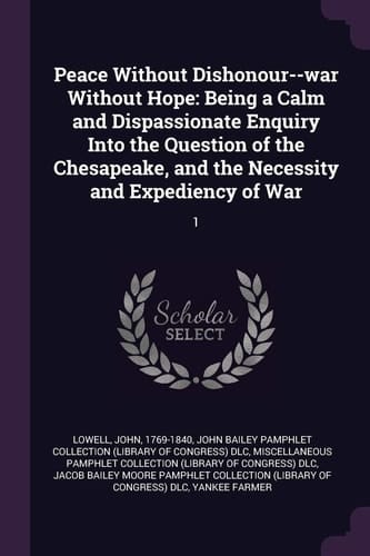 Peace Without Dishonour--war Without Hope: Being a Calm and Dispassionate Enquiry Into the Question of the Chesapeake, and the Necessity and Expediency of War: 1