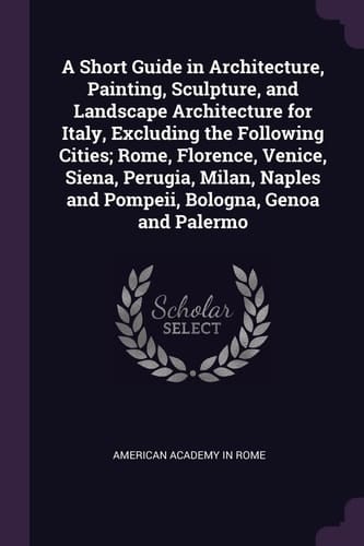 A Short Guide in Architecture, Painting, Sculpture, and Landscape Architecture for Italy, Excluding the Following Cities; Rome, Florence, Venice, Siena, Perugia, Milan, Naples and Pompeii, Bologna, Genoa and Palermo