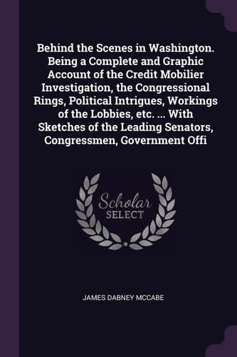 Behind the Scenes in Washington. Being a Complete and Graphic Account of the Credit Mobilier Investigation, the Congressional Rings, Political Intrigues, Workings of the Lobbies, Etc. ... With Sketches of the Leading Senators, Congressmen, Government Offi