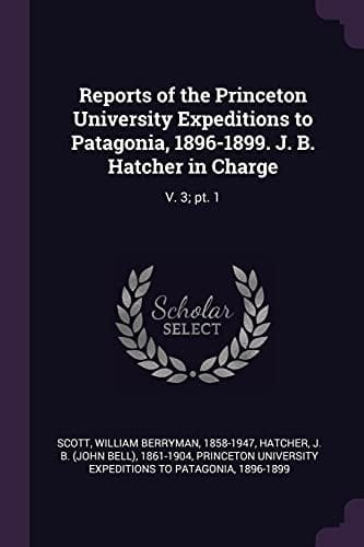 Reports of the Princeton University Expeditions to Patagonia, 1896-1899. J. B. Hatcher in Charge V. 3; Pt. 1