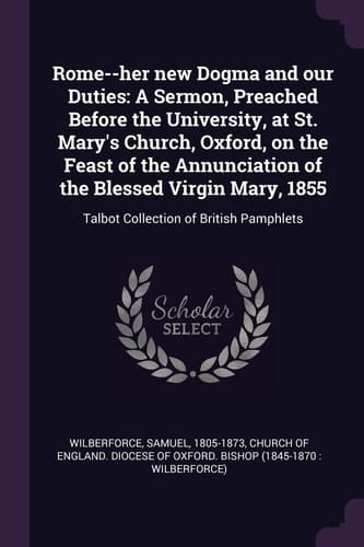 Rome--Her New Dogma and Our Duties A Sermon, Preached Before the University, at St. Mary's Church, Oxford, on the Feast of the Annunciation of the Blessed Virgin Mary, 1855: Talbot Collection of British Pamphlets