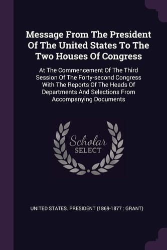 Message from the President of the United States to the Two Houses of Congress At the Commencement of the Third Session of the Forty-Second Congress with the Reports of the Heads of Departments and Selections from Accompanying Documents