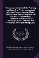 Centenary Memorial of the Planting and Growth of Presbyterianism in Western Pennsylvania and Parts Adjacent, Containing the Historical Discourses Delivered at a Convention of the Synods of Pittsburgh, Erie, Cleveland, and Columbus, Held in Pittsburgh, Dec