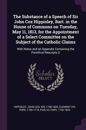 The Substance of a Speech of Sir John Cox Hippisley, Bart. in the House of Commons on Tuesday, May 11, 1813, for the Appointment of a Select Committee on the Subject of the Catholic Claims With Notes and an Appendix Containing the Pontifical Rescripts O