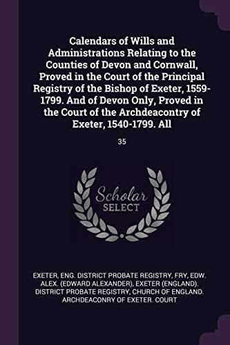 Calendars of Wills and Administrations Relating to the Counties of Devon and Cornwall, Proved in the Court of the Principal Registry of the Bishop of Exeter, 1559-1799. And of Devon Only, Proved in the Court of the Archdeacontry of Exeter, 1540-1799. All 35