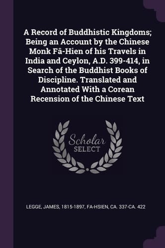 A Record of Buddhistic Kingdoms; Being an Account by the Chinese Monk Fâ-Hien of His Travels in India and Ceylon, A.D. 399-414, in Search of the Buddhist Books of Discipline. Translated and Annotated With a Corean Recension of the Chinese Text