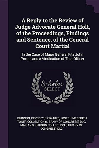 A Reply to the Review of Judge Advocate General Holt, of the Proceedings, Findings and Sentence, of the General Court Martial In the Case of Major General Fitz John Porter, and a Vindication of That Officer