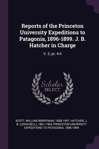 Reports of the Princeton University Expeditions to Patagonia, 1896-1899. J. B. Hatcher in Charge V. 2; Pt. 4-5
