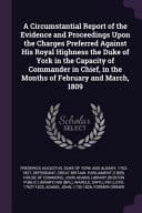 A Circumstantial Report of the Evidence and Proceedings Upon the Charges Preferred Against His Royal Highness the Duke of York in the Capacity of Commander in Chief, in the Months of February and March, 1809