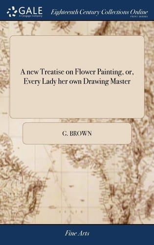 A New Treatise on Flower Painting, Or, Every Lady Her Own Drawing Master Containing the Most Familiar and Easy Instructions; ... By G. Brown. Third Edition, Corrected and Enlarged
