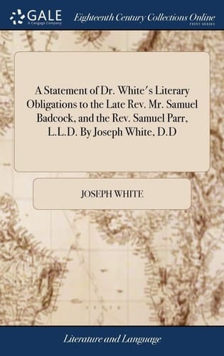 A Statement of Dr. White's Literary Obligations to the Late Rev. Mr. Samuel Badcock, and the Rev. Samuel Parr, L. L. D. by Joseph White, D. D