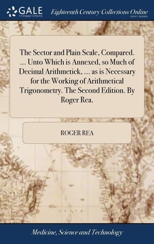 The Sector and Plain Scale, Compared. ... Unto Which is Annexed, so Much of Decimal Arithmetick, ... as is Necessary for the Working of Arithmetical Trigonometry. The Second Edition. By Roger Rea.